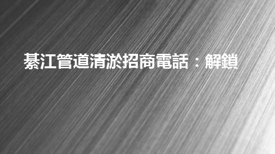 綦江管道清淤招商電話：解鎖水道疑團，揭秘隱秘黑科技！
